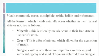 Metals commonly occur, as sulphide, oxide, halide and carbonates.
All the forms in which metals naturally occur whether in their natural
state or not, are as follows:
• Minerals – this is whereby metals occur in their free state in
the earth’s crust.
• Ores – This is a for of mineral which allows for the extraction
of metals
• Gangue – within ores there are impurities and rocks, and
surrounding clay and sand. These are referred to as Gangue.
 