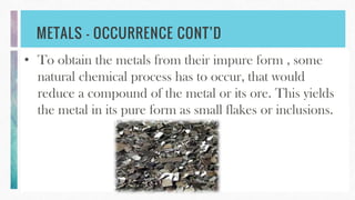 METALS – OCCURRENCE CONT’D
• To obtain the metals from their impure form , some
natural chemical process has to occur, that would
reduce a compound of the metal or its ore. This yields
the metal in its pure form as small flakes or inclusions.
 
