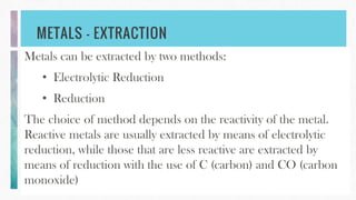 METALS – EXTRACTION
Metals can be extracted by two methods:
• Electrolytic Reduction
• Reduction
The choice of method depends on the reactivity of the metal.
Reactive metals are usually extracted by means of electrolytic
reduction, while those that are less reactive are extracted by
means of reduction with the use of C (carbon) and CO (carbon
monoxide)
 