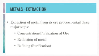 METALS – EXTRACTION
• Extraction of metal from its ore process, entail three
major steps:
• Concentration/Purification of Ore
• Reduction of metal
• Refining (Purification)
 