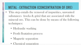 METAL - EXTRACTION (CONCENTRATION OF ORE)
• This step entails the removal of impurities, unwanted
substances (rocks & grits) that are associated with the
mineral ore. This can be done by means of the following
techniques:
• Hydraulic washing
• Froth floatation process
• Magnetic separation
• Chemical separation
 