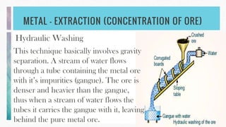 METAL - EXTRACTION (CONCENTRATION OF ORE)
Hydraulic Washing
This technique basically involves gravity
separation. A stream of water flows
through a tube containing the metal ore
with it’s impurities (gangue). The ore is
denser and heavier than the gangue,
thus when a stream of water flows the
tubes it carries the gangue with it, leaving
behind the pure metal ore.
 