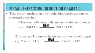 METAL – EXTRACTION (REDUCTION OF METAL)
• They are two methods in which sulphides/carbonates can be
converted to oxides:
1.Calcination - Heating of the ore in the absence of oxygen
e.g. ZnCO3 ZnO + CO2
2. Roasting – Heating of the ore in the presence of oxygen
e.g. 2 ZnS + 2 O2 3 ZnO + SO2HEAT
HEAT
 