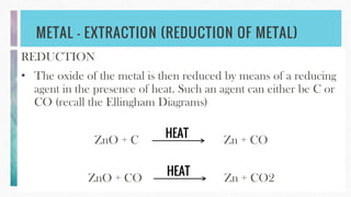 METAL – EXTRACTION (REDUCTION OF METAL)
REDUCTION
• The oxide of the metal is then reduced by means of a reducing
agent in the presence of heat. Such an agent can either be C or
CO (recall the Ellingham Diagrams)
ZnO + C Zn + CO
ZnO + CO Zn + CO2
HEAT
HEAT
 