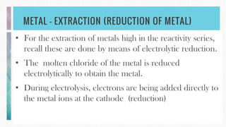 METAL – EXTRACTION (REDUCTION OF METAL)
• For the extraction of metals high in the reactivity series,
recall these are done by means of electrolytic reduction.
• The molten chloride of the metal is reduced
electrolytically to obtain the metal.
• During electrolysis, electrons are being added directly to
the metal ions at the cathode (reduction)
 