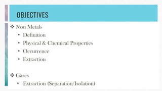 OBJECTIVES
 Non Metals
• Definition
• Physical & Chemical Properties
• Occurrence
• Extraction
 Gases
• Extraction (Separation/Isolation)
 