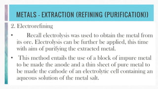 METALS – EXTRACTION (REFINING (PURIFICATION))
2. Electrorefining
• Recall electrolysis was used to obtain the metal from
its ore. Electrolysis can be further be applied, this time
with aim of purifying the extracted metal.
• This method entails the use of a block of impure metal
to be made the anode and a thin sheet of pure metal to
be made the cathode of an electrolytic cell containing an
aqueous solution of the metal salt.
 