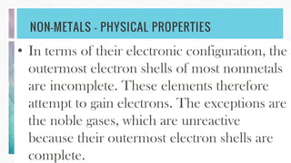 NON-METALS – PHYSICAL PROPERTIES
• In terms of their electronic configuration, the
outermost electron shells of most nonmetals
are incomplete. These elements therefore
attempt to gain electrons. The exceptions are
the noble gases, which are unreactive
because their outermost electron shells are
complete.
 