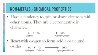 NON-METALS – CHEMICAL PROPERTIES
• Have a tendency to gain or share electrons with
other atoms. They are electronegative in
character.
• React with oxygen to form acidic or neutral
oxides.
 