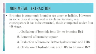 NON METAL – EXTRACTION
• Bromine is commonly found in sea water as halides. However
in some cases it is required in its elemental state, as a
consequence it has to be extracted, this is completed under four
(4) stages.
1. Oxidation of bromide ions Br– to bromine Br2
2. Removal of bromine vapour
3. Reduction of bromine Br2 to hydrobromic acid HBr
4. Oxidation of hydrobromic acid HBr to bromine Br2
 