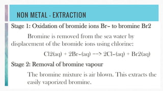 NON METAL – EXTRACTION
Stage 1: Oxidation of bromide ions Br– to bromine Br2
Bromine is removed from the sea water by
displacement of the bromide ions using chlorine:
Cl2(aq) + 2Br–(aq) ==> 2Cl–(aq) + Br2(aq)
Stage 2: Removal of bromine vapour
The bromine mixture is air blown. This extracts the
easily vaporized bromine.
 