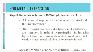 NON METAL – EXTRACTION
Stage 3: Reduction of bromine Br2 to hydrobromic acid HBr
• A fine mist of sulphur dioxide and water are mixed with
the bromine vapour.
• The hydrogen bromide and sulphuric acid mist formed
are removed from the air by passing the mist through a
layer of glass fibre, causing the acids to condense, which
yields a concentrated solution of hydrobromic acid.
Br2(aq) + SO2(g) + 2H2O(l) ==> 2HBr(aq) + H2SO4(aq)
 