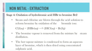 NON METAL – EXTRACTION
Stage 4: Oxidation of hydrobromic acid HBr to bromine Br2
• Steam and chlorine are blown through the acid solution to
reform bromine by oxidation of the bromide ion:
Cl2(aq) + 2HBr(aq) ==> 2HCl(aq) + Br2(g)
• The bromine vapour is removed from the mixture by steam
distillation.
• The hot vapour mixture is condensed to form an aqueous
layer of bromine, which is then dried using concentrated
sulphuric acid.
 