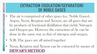 EXTRACTION (ISOLATION/SEPARATION)
OF NOBLE GASES
• The air is comprised of other gases (i.e. Noble Gases) .
Argon, Neon, Krypton and Xenon, are all gases that are
by products of fractional distillation that yields Nitrogen
and Oxygen gas. However the extraction of Ar can be
done in the same way as that of nitrogen and oxygen.
• N.B. The gases are all mixed together
• Neon, Krypton and Xenon can be extracted by means of
DEWAR’S METHOD
 