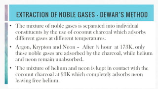 EXTRACTION OF NOBLE GASES – DEWAR’S METHOD
• The mixture of noble gases is separated into individual
constituents by the use of coconut charcoal which adsorbs
different gases at different temperatures.
• Argon, Krypton and Neon – After ½ hour at 173K, only
these noble gases are adsorbed by the charcoal, while helium
and neon remain unabsorbed.
• The mixture of helium and neon is kept in contact with the
coconut charcoal at 93K which completely adsorbs neon
leaving free helium.
 