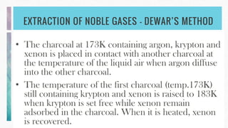 EXTRACTION OF NOBLE GASES – DEWAR’S METHOD
• The charcoal at 173K containing argon, krypton and
xenon is placed in contact with another charcoal at
the temperature of the liquid air when argon diffuse
into the other charcoal.
• The temperature of the first charcoal (temp.173K)
still containing krypton and xenon is raised to 183K
when krypton is set free while xenon remain
adsorbed in the charcoal. When it is heated, xenon
is recovered.
 