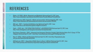 REFERENCES
> Blaber , M. (1996). Metals, Nonmetals and Metalloids. Retrieved April 12, 2017, from
http://www.mikeblaber.org/oldwine/chm1045/notes/Periodic/Metals/Period06.htm
> abhinandanram. (2012, August 8 ). Metals and non metals . Retrieved April 12, 2017 , from
https://www.slideshare.net/abhinandanram/metals-and-non-metals-13911695
> BBC.com . (2017 ). Fractional distillation of air. Retrieved April 12, 2017 , from
http://www.bbc.co.uk/education/guides/zt6g87h/revision/2
> Clark , J. (2015, July ). THE EXTRACTION OF METALS - AN INTRODUCTION. Retrieved April 12, 2017, from
http://www.chemguide.co.uk/inorganic/extraction/introduction.html
> Doc Brown's Chemistry . (2017 ). Advanced Level Inorganic Chemistry Periodic Table Revision Notes Part 9. Group 7/17 The
Halogens. Retrieved April 12, 2017 , from http://www.docbrown.info/page07/ASA2group7c.htm
> Nave, R. (2016 ). Metals and Nonmetals. Retrieved April 12, 2017, from http://hyperphysics.phy-
astr.gsu.edu/hbase/pertab/metal.html
> QSStudy.com. (2017 ). Separation of Noble Gases in Dewar’s Method. Retrieved April 12, 2017 , from
http://www.qsstudy.com/chemistry/separation-noble-gases-dewars-method.html
 