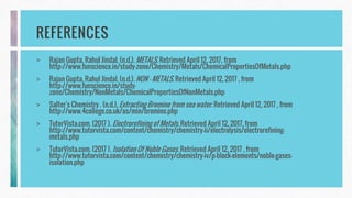 REFERENCES
> Rajan Gupta, Rahul Jindal. (n.d.). METALS. Retrieved April 12, 2017, from
http://www.funscience.in/study-zone/Chemistry/Metals/ChemicalPropertiesOfMetals.php
> Rajan Gupta, Rahul Jindal. (n.d.). NON - METALS. Retrieved April 12, 2017 , from
http://www.funscience.in/study-
zone/Chemistry/NonMetals/ChemicalPropertiesOfNonMetals.php
> Salter's Chemistry . (n.d.). Extracting Bromine from sea water. Retrieved April 12, 2017 , from
http://www.4college.co.uk/as/min/bromine.php
> TutorVista.com. (2017 ). Electrorefining of Metals. Retrieved April 12, 2017, from
http://www.tutorvista.com/content/chemistry/chemistry-ii/electrolysis/electrorefining-
metals.php
> TutorVista.com. (2017 ). Isolation Of Noble Gases. Retrieved April 12, 2017 , from
http://www.tutorvista.com/content/chemistry/chemistry-iv/p-block-elements/noble-gases-
isolation.php
 