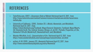 REFERENCES
> TutorVista.com. (2017 ). Occurence State of Metals. Retrieved April 12, 2017 , from
http://www.tutorvista.com/content/science/science-ii/metals-non-metals/occurrence-
metals.php
> University of California . (2016 , October 25 ). Metals, Nonmetals, and Metalloids.
Retrieved April 12, 2017 , from
https://chem.libretexts.org/Textbook_Maps/General_Chemistry_Textbook_Maps/Map%
3A_Chemistry%3A_The_Central_Science_(Brown_et_al.)/07._Periodic_Properties_of_the_
Elements/7.6%3A_Metals%2C_Nonmetals%2C_and_Metalloids
> Wonder WhizKids. (n.d.). Concentration of Ore . Retrieved April 12, 2017 , from
https://www.wonderwhizkids.com/conceptmaps/concentration_ore.html
> writers, N. W. (2015 , January 22). Nonmetal. Retrieved April 12, 2017 , from
http://www.newworldencyclopedia.org/entry/Nonmetal
 