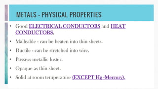 METALS – PHYSICAL PROPERTIES
• Good ELECTRICAL CONDUCTORS and HEAT
CONDUCTORS.
• Malleable - can be beaten into thin sheets.
• Ductile - can be stretched into wire.
• Possess metallic luster.
• Opaque as thin sheet.
• Solid at room temperature (EXCEPT Hg -Mercury).
 