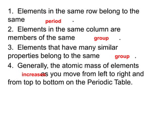 1. Elements in the same row belong to the
same
.
period
2. Elements in the same column are
group
members of the same
.
3. Elements that have many similar
group .
properties belong to the same
4. Generally, the atomic mass of elements
as
increases you move from left to right and
from top to bottom on the Periodic Table.

 