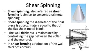 Shear Spinning
• Shear spinning, also referred as shear
forming is similar to conventional metal
spinning.
• Shear spinning the diameter of the final
piece is approximately equal to that of
the flat sheet metal blank.
• The wall thickness is maintained by
controlling the gap between the roller
and the mandrel.
• In shear forming a reduction of the wall
thickness occurs.
 