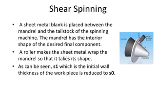 Shear Spinning
• A sheet metal blank is placed between the
mandrel and the tailstock of the spinning
machine. The mandrel has the interior
shape of the desired final component.
• A roller makes the sheet metal wrap the
mandrel so that it takes its shape.
• As can be seen, s1 which is the initial wall
thickness of the work piece is reduced to s0.
 