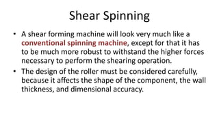 Shear Spinning
• A shear forming machine will look very much like a
conventional spinning machine, except for that it has
to be much more robust to withstand the higher forces
necessary to perform the shearing operation.
• The design of the roller must be considered carefully,
because it affects the shape of the component, the wall
thickness, and dimensional accuracy.
 
