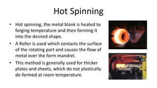 Hot Spinning
• Hot spinning, the metal blank is heated to
forging temperature and then forming it
into the desired shape.
• A Roller is used which contacts the surface
of the rotating part and causes the flow of
metal over the form mandrel.
• This method is generally used for thicker
plates and sheets, which do not plastically
de-formed at room temperature.
 