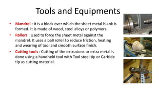 Tools and Equipments
• Mandrel : It is a block over which the sheet metal blank is
formed. It is made of wood, steel alloys or polymers.
• Rollers : Used to force the sheet metal against the
mandrel. It uses a ball roller to reduce friction, heating
and wearing of tool and smooth surface finish.
• Cutting tools : Cutting of the extrusions or extra metal is
done using a handheld tool with Tool steel tip or Carbide
tip as cutting material.
 