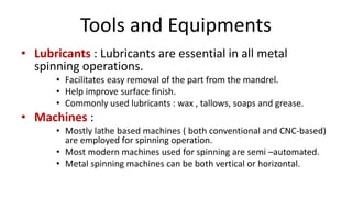 Tools and Equipments
• Lubricants : Lubricants are essential in all metal
spinning operations.
• Facilitates easy removal of the part from the mandrel.
• Help improve surface finish.
• Commonly used lubricants : wax , tallows, soaps and grease.
• Machines :
• Mostly lathe based machines ( both conventional and CNC-based)
are employed for spinning operation.
• Most modern machines used for spinning are semi –automated.
• Metal spinning machines can be both vertical or horizontal.
 