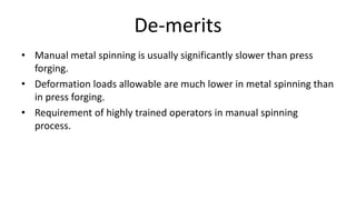 De-merits
• Manual metal spinning is usually significantly slower than press
forging.
• Deformation loads allowable are much lower in metal spinning than
in press forging.
• Requirement of highly trained operators in manual spinning
process.
 