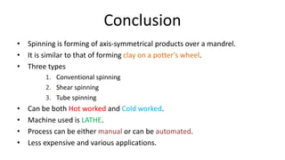 Conclusion
• Spinning is forming of axis-symmetrical products over a mandrel.
• It is similar to that of forming clay on a potter’s wheel.
• Three types
1. Conventional spinning
2. Shear spinning
3. Tube spinning
• Can be both Hot worked and Cold worked.
• Machine used is LATHE.
• Process can be either manual or can be automated.
• Less expensive and various applications.
 