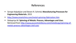 References
 Serope Kalpakjian and Steven R. Schmid. Manufacturing Processes for
Engineering Materials. 2015
 http://www.smartclima.com/metal-spinning-fabrication.htm
 Debapriya M. Spinning of Metals: Process, Advantages and Uses.
Retrieved from http://www.yourarticlelibrary.com/metallurgy/spinning-of-
metals-process-advantages-and-uses
 