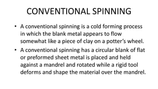CONVENTIONAL SPINNING
• A conventional spinning is a cold forming process
in which the blank metal appears to flow
somewhat like a piece of clay on a potter’s wheel.
• A conventional spinning has a circular blank of flat
or preformed sheet metal is placed and held
against a mandrel and rotated while a rigid tool
deforms and shape the material over the mandrel.
 