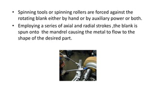 • Spinning tools or spinning rollers are forced against the
rotating blank either by hand or by auxiliary power or both.
• Employing a series of axial and radial strokes ,the blank is
spun onto the mandrel causing the metal to flow to the
shape of the desired part.
 