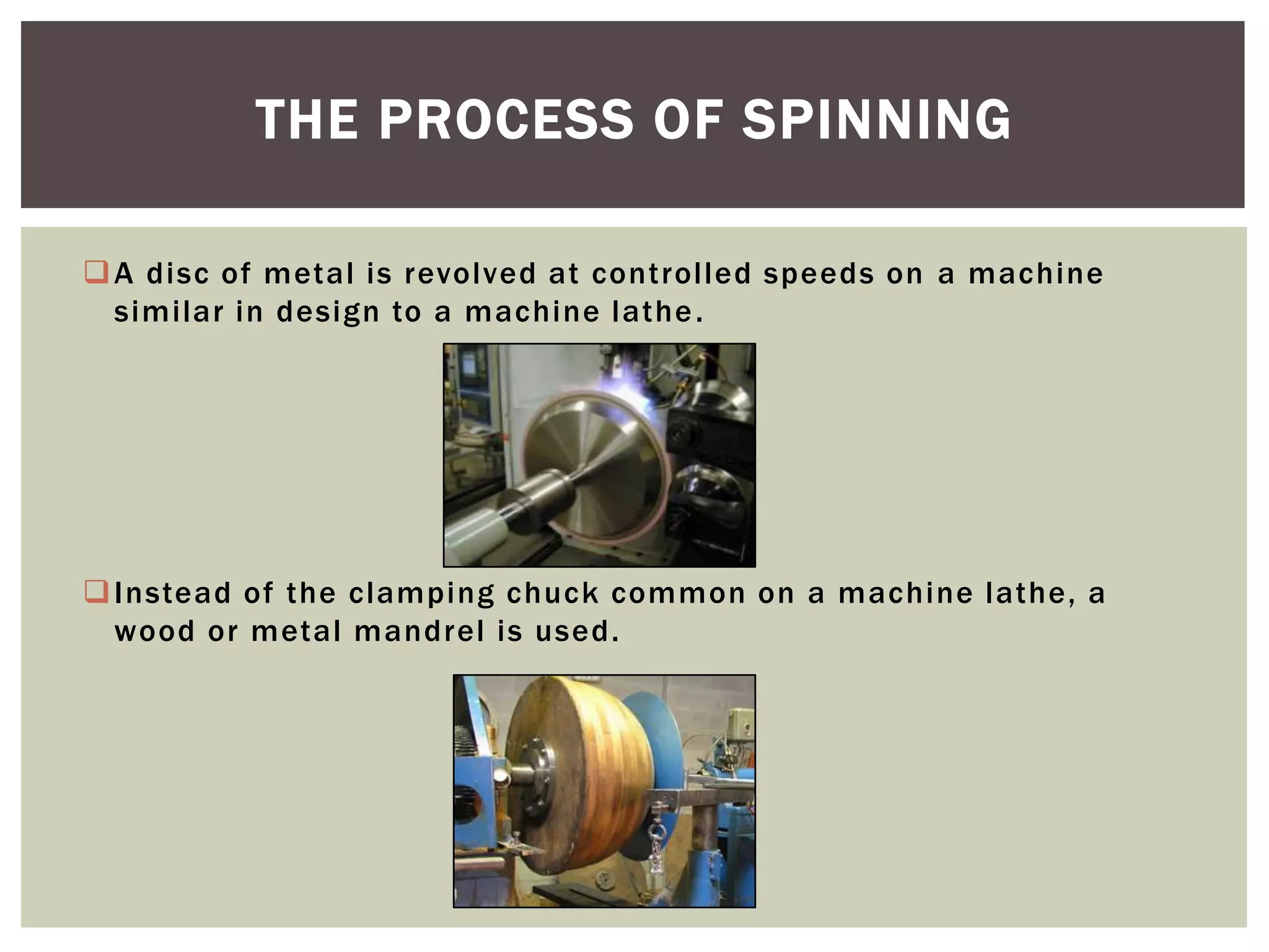 THE PROCESS OF SPINNING
 A disc of metal is revolved at controlled speeds on a machine
similar in design to a machine lathe .

 Instead of the clamping chuck common on a machine lathe, a
wood or metal mandrel is used.

 