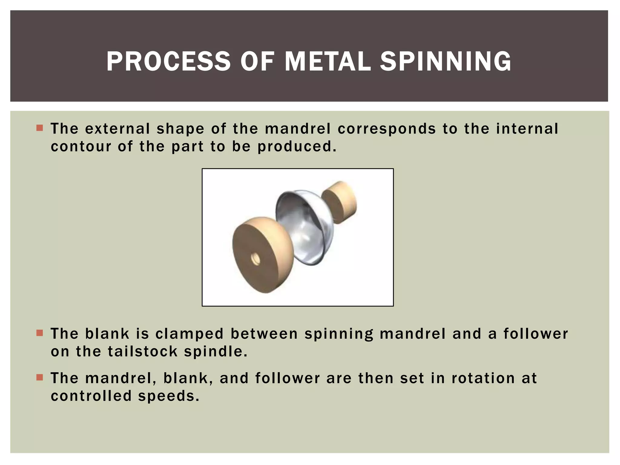 PROCESS OF METAL SPINNING
 The external shape of the mandrel corresponds to the internal
contour of the part to be produced.

 The blank is clamped between spinning mandrel and a follower
on the tailstock spindle.

 The mandrel, blank, and follower are then set in rotation at
controlled speeds.

 