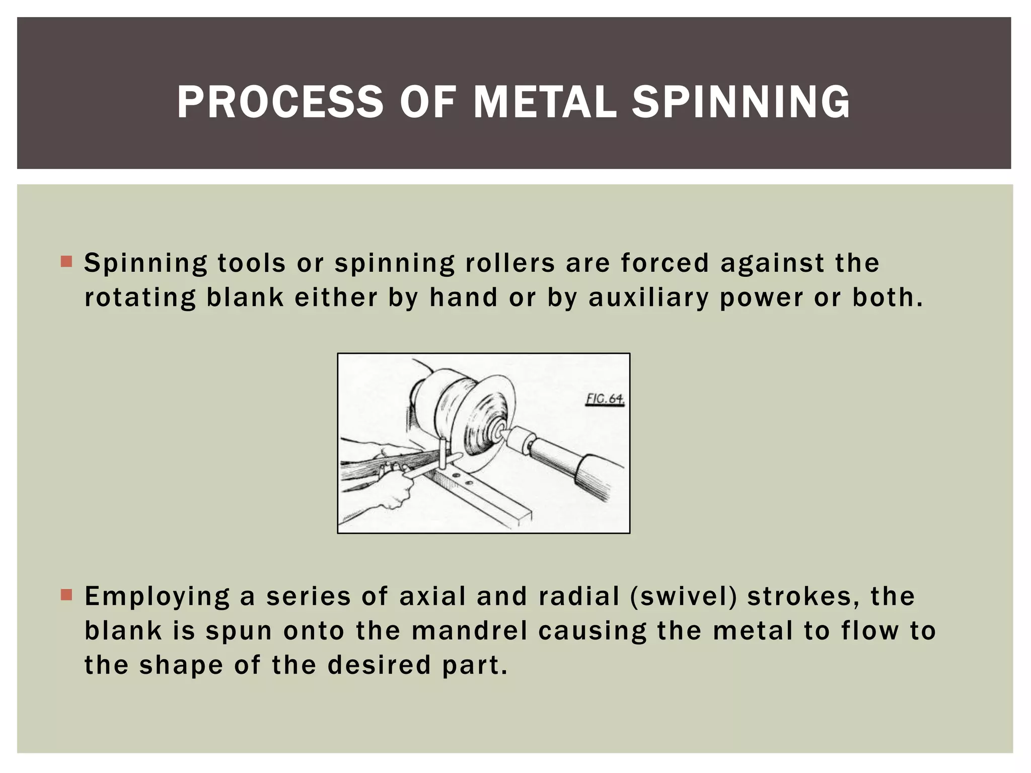 PROCESS OF METAL SPINNING

 Spinning tools or spinning rollers are forced against the
rotating blank either by hand or by auxiliary power or both.

 Employing a series of axial and radial (swivel) strokes, the
blank is spun onto the mandrel causing the metal to flow to
the shape of the desired part.

 
