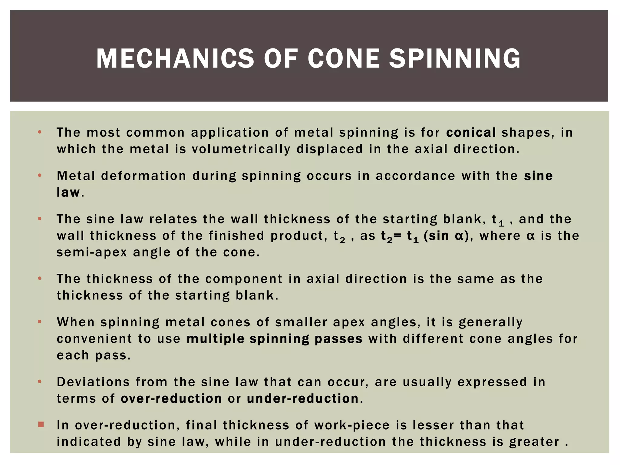 MECHANICS OF CONE SPINNING
•

The most common application of metal spinning is for conical shapes, in
which the metal is volumetricall y displaced in the axial direction.

•

Metal deformation during spinning occur s in accordance with the sine
law .

•

The sine law relates the wall thickness of the star ting blank , t 1 , and the
wall thickness of the finished product, t 2 , as t 2 = t 1 (sin α ), where α is the
semi-apex angle of the cone.

•

The thickness of the component in axial direction is the same as the
thickness of the star ting blank .

•

When spinning metal cones of smaller apex angles, it is generally
convenient to use multiple spinning passes with dif ferent cone angles for
each pass.

•

Deviations from the sine law that can occur, are usually expressed in
terms of over-reduction or under -reduction .

 In over-reducti on, final thickness of work -piece is lesser than that
indicated by sine law, while in under -reduction the thickness is greater .

 