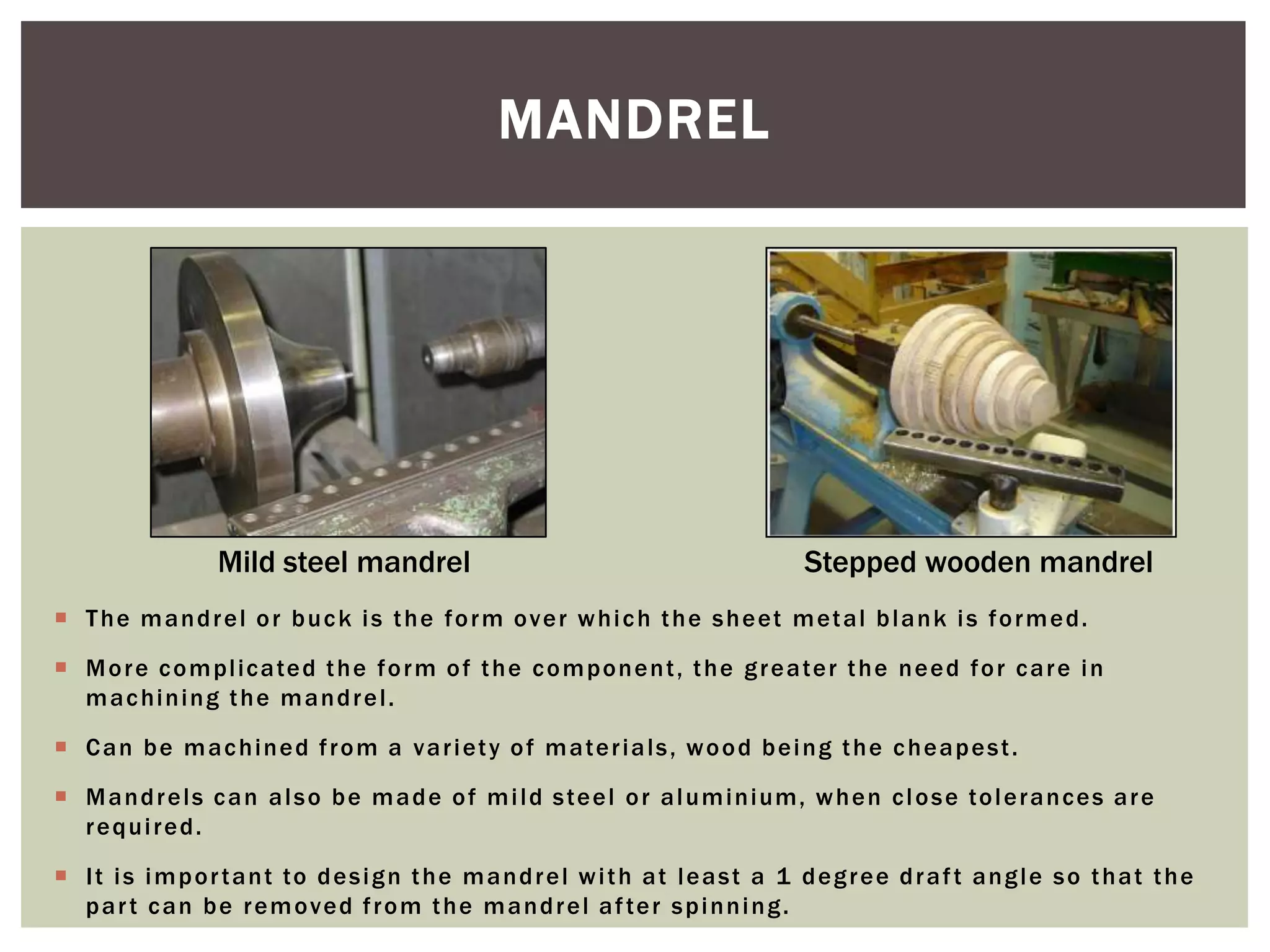MANDREL

Mild steel mandrel

Stepped wooden mandrel

 T h e m a n d r e l o r b u c k i s t h e f o r m o v e r w h i c h t h e s h e et m et a l b l a n k i s f o r m e d .
 M o r e c o m p l ic a te d t h e f o r m o f t h e c o m p o n e n t , t h e g r e a te r t h e n e e d f o r c a r e i n
m a c hi n i n g t h e m a n d r e l .
 C a n b e m a c h i n e d f r o m a v a r i et y o f m a te r i a l s , w o o d b e i n g t h e c h e a p e s t .
 M a n d r e l s c a n a l s o b e m a d e o f m i l d s te e l o r a l u m i n i um, w h e n c l o s e to l e r a n c e s a r e
required.
 I t i s i m p o r t a n t to d e s i g n t h e m a n d r e l w i t h a t l e a s t a 1 d e g r e e d r a f t a n g l e s o t h a t t h e
p a r t c a n b e r e m o v e d f r o m t h e m a n d r e l a f te r s p i n n i n g .

 