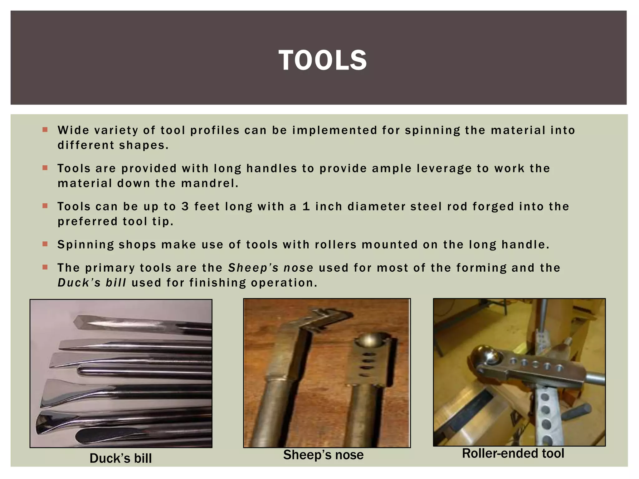 TOOLS
 W i d e v a r i et y o f to o l p r o f i l e s c a n b e i m p l em e n te d f o r s p i n n i n g t h e m a te r i al i n to
d i f fe r e n t s h a p e s .
 To o l s a r e p r o v i d e d w i t h l o n g h a n d l e s to p r o v i d e a m p l e l ev e r a g e to w o r k t h e
m a te r i al d o w n t h e m a n d r e l .
 To o l s c a n b e u p to 3 f e et l o n g w i t h a 1 i n c h d i a m ete r s te e l r o d f o r g e d i n to t h e
p r e f e r r e d to o l t i p .
 S p i n ni n g s h o p s m a ke u s e o f to o l s w i t h r o l l e r s m o u n ted o n t h e l o n g h a n d l e .

 T h e p r i m ar y to o l s a r e t h e S h e e p ’s n o s e u s e d f o r m o s t o f t h e f o r m i n g a n d t h e
D u c k ’ s b i l l u s e d f o r f i n i s hi n g o p e r a t i o n .

Duck’s bill

Sheep’s nose

Roller-ended tool

 