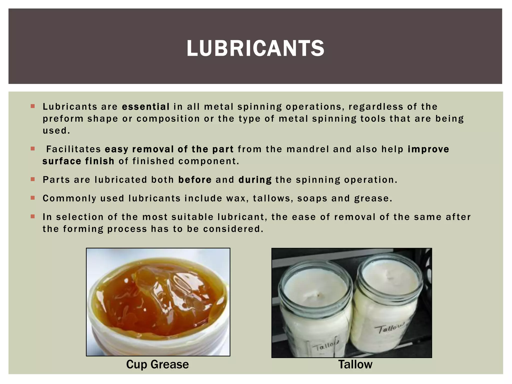 LUBRICANTS
 Lu b r i c a n t s a r e e s s e n t i a l i n a l l m et a l s p i n n i n g o p e r a t i on s , r e g a r d l e s s o f t h e
p r e f o r m s h a p e o r c o m p o s i t i o n o r t h e t y p e o f m et a l s p i n n i n g to o l s t h a t a r e b e i n g
used.


Fa c i l i t a te s e a s y r e m o va l o f t h e p a r t f r o m t h e m a n d r e l a n d a l s o h e l p i m p r ove
surface finish of finished component.

 P a r t s a r e l u b r i c a te d b o t h b e fo r e a n d d u r i n g t h e s p i n n i n g o p e r a t i o n .
 C o m m o n l y u s e d l u b r i ca n t s i n c l ud e w a x , t a l l ow s , s o a p s a n d g r e a s e .
 I n s e l e c t i o n o f t h e m o s t s u i t a b l e l u b r i c a n t , t h e e a s e o f r e m o va l o f t h e s a m e a f te r
t h e f o r m i n g p r o c e s s h a s to b e c o n s i d e r e d .

Cup Grease

Tallow

 