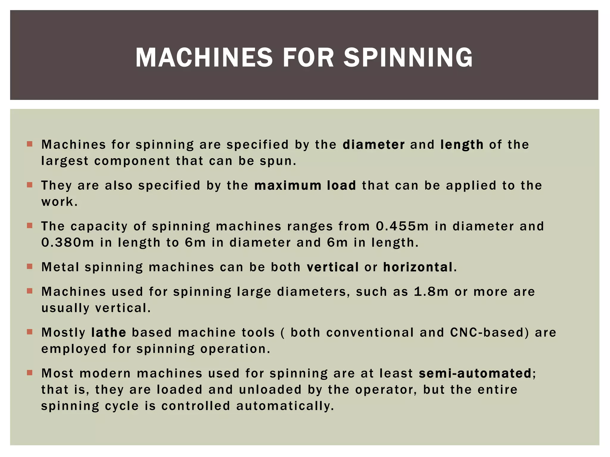 MACHINES FOR SPINNING
 Machines for spinning are specified by the diameter and length of the
largest component that can be spun.
 They are also specified by the maximum load that can be applied to the
work .
 The capacity of spinning machines ranges from 0.455m in diameter and
0.380m in length to 6m in diameter and 6m in length.
 Metal spinning machines can be both ver tical or horiz ontal .
 Machines used for spinning large diameter s, such as 1 .8m or more are
usually ver tical.
 Mostly lathe based machine tools ( both conventi onal and CNC -based) are
employed for spinning operation.
 Most modern machines used for spinning are at least semi-automated ;
that is, they are loaded and unloaded by the operator, but the entire
spinning cycle is controlled automaticall y.

 