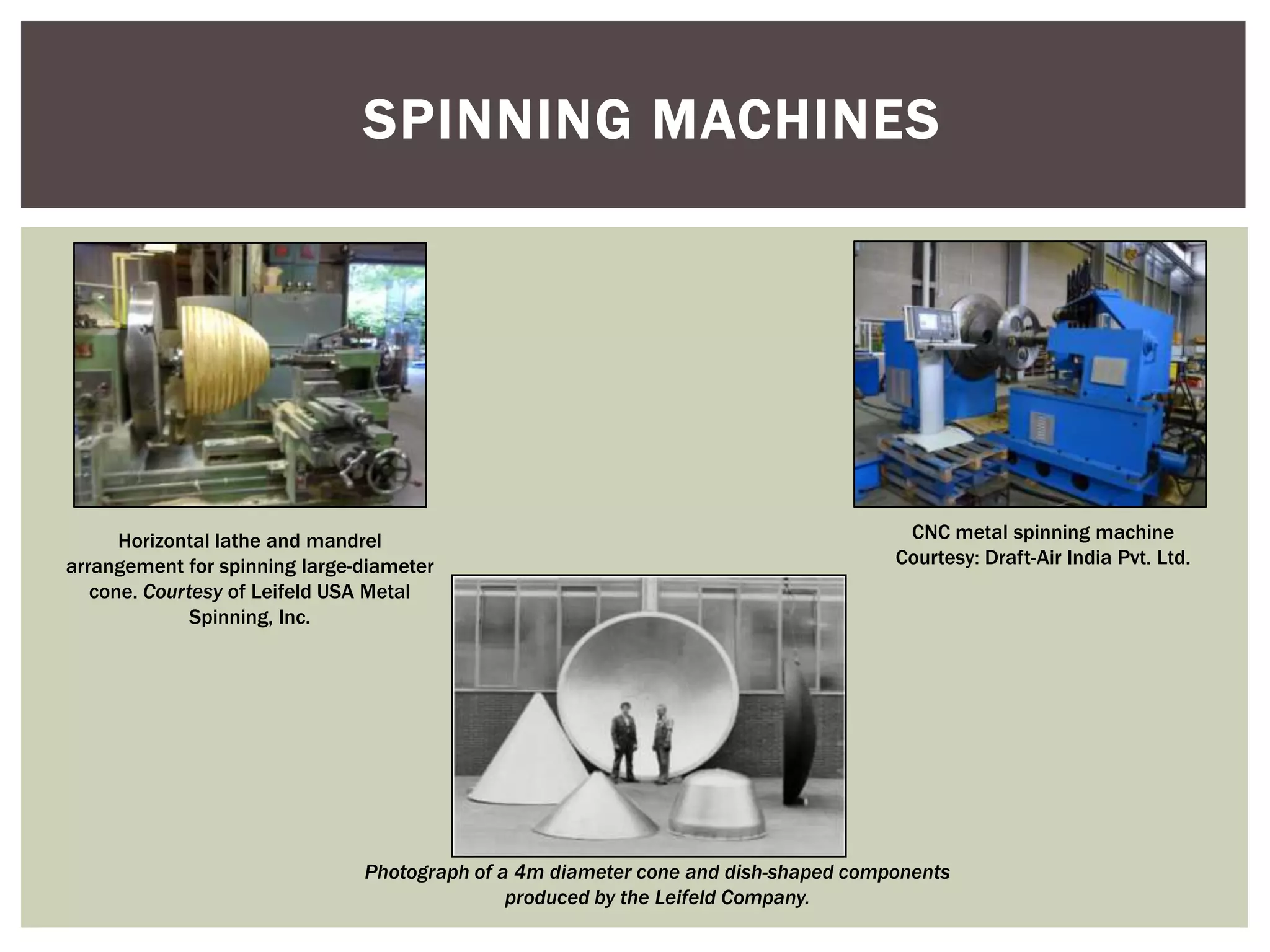 SPINNING MACHINES

Horizontal lathe and mandrel
arrangement for spinning large-diameter
cone. Courtesy of Leifeld USA Metal
Spinning, Inc.

CNC metal spinning machine
Courtesy: Draft-Air India Pvt. Ltd.

Photograph of a 4m diameter cone and dish-shaped components
produced by the Leifeld Company.

 