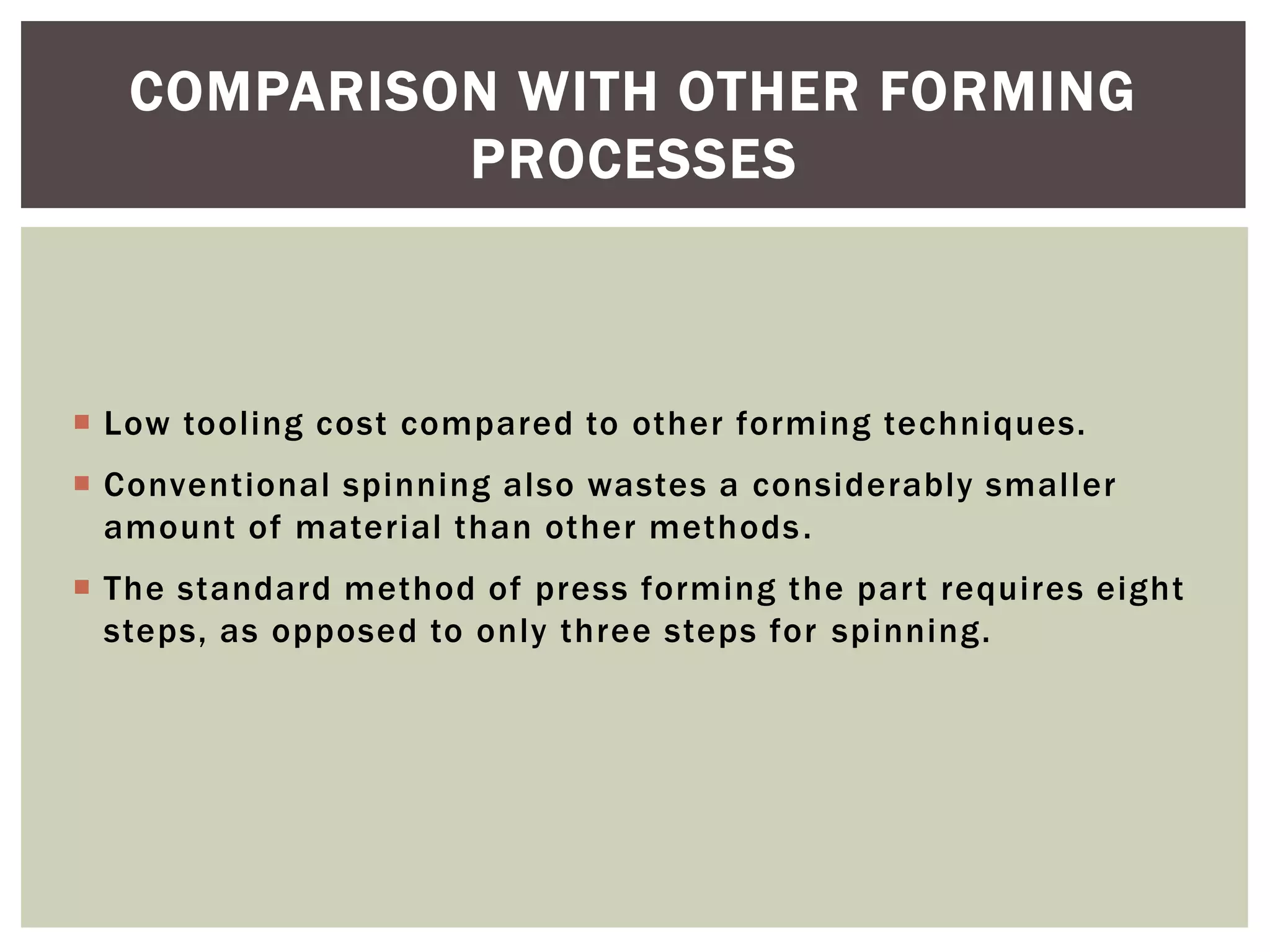 COMPARISON WITH OTHER FORMING
PROCESSES

 Low tooling cost compared to other forming techniques.
 Conventional spinning also wastes a considerably smaller
amount of material than other methods .
 The standard method of press forming the part requires eight
steps, as opposed to only three steps for spinning.

 