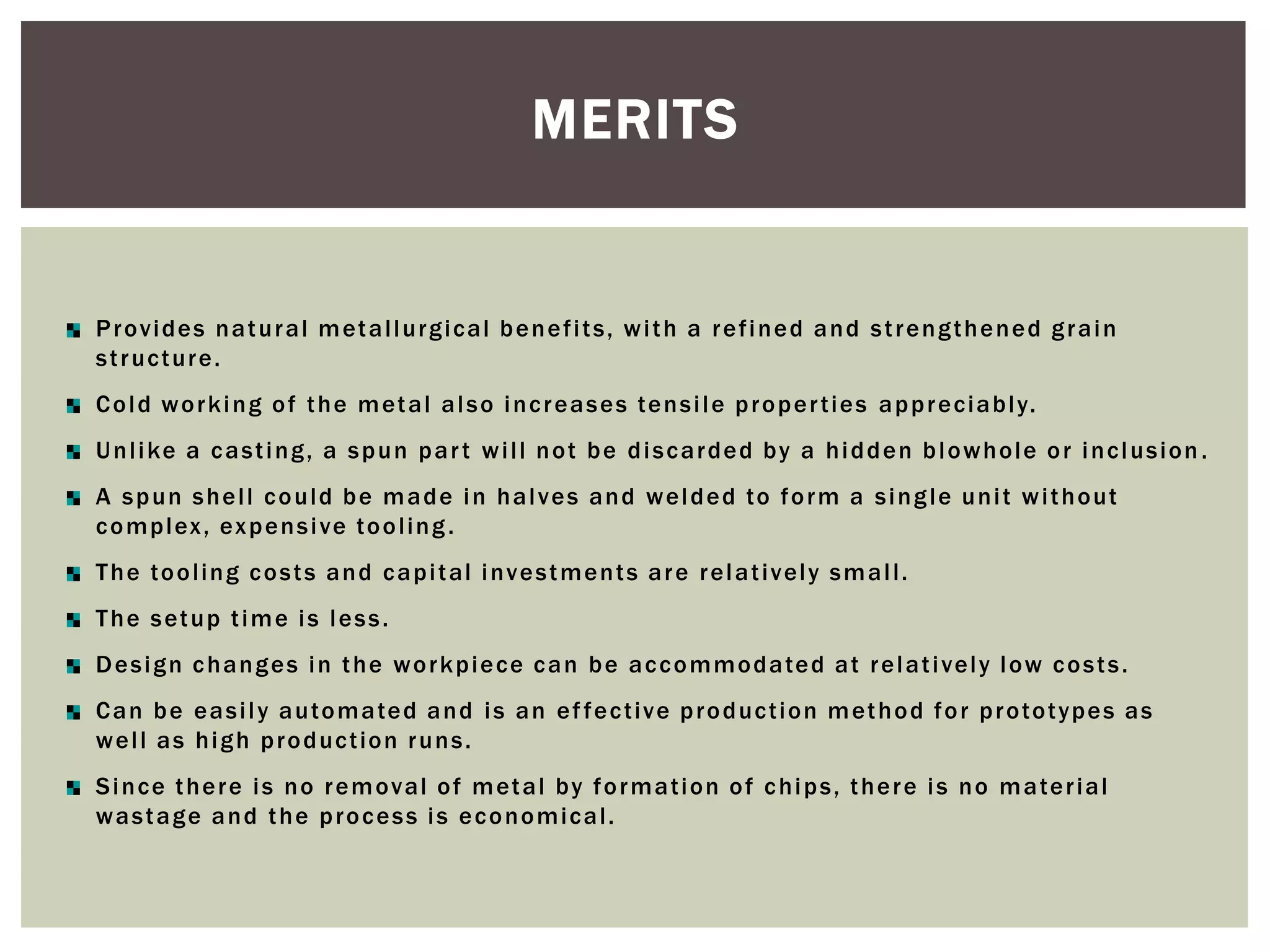 MERITS

P r o v i d e s n a t u r a l m et a l l ur g i c al b e n e f i t s , w i t h a r e f i n e d a n d s t r e n g t h e n e d g r a i n
s t r uc t ur e .
C o l d w o r k i n g o f t h e m et a l a l s o i n c r e a s e s te n s i l e p r o p e r t i e s a p p r e c i a b l y.
U n l i ke a c a s t i n g , a s p u n p a r t w i l l n o t b e d i s c a r d e d b y a h i d d e n b l o w h o l e o r i n c l us i o n .
A s p u n s h e l l c o u l d b e m a d e i n h a l v e s a n d w e l d e d to f o r m a s i n g l e u n i t w i t h o ut
c o m p l ex , ex p e n s i ve to o l i n g .
T h e to o l i n g c o s t s a n d c a p i t al i nv e s t m e n t s a r e r e l a t i v el y s m a l l .
T h e s et u p t i m e i s l e s s .
D e s i g n c h a n g e s i n t h e w o r k p i e c e c a n b e a c c o m m o d a te d a t r e l a t i ve l y l o w c o s t s .
C a n b e e a s i l y a u to m a te d a n d i s a n e f f e c t iv e p r o d uc t i o n m et h o d f o r p r o to t yp e s a s
w e l l a s h i g h p r o d uc t io n r u n s .
S i n c e t h e r e i s n o r e m o v al o f m et a l b y f o r m a t i o n o f c h i p s , t h e r e i s n o m a te r i a l
w a s t a g e a n d t h e p r o c e s s i s e c o n o m i c al .

 