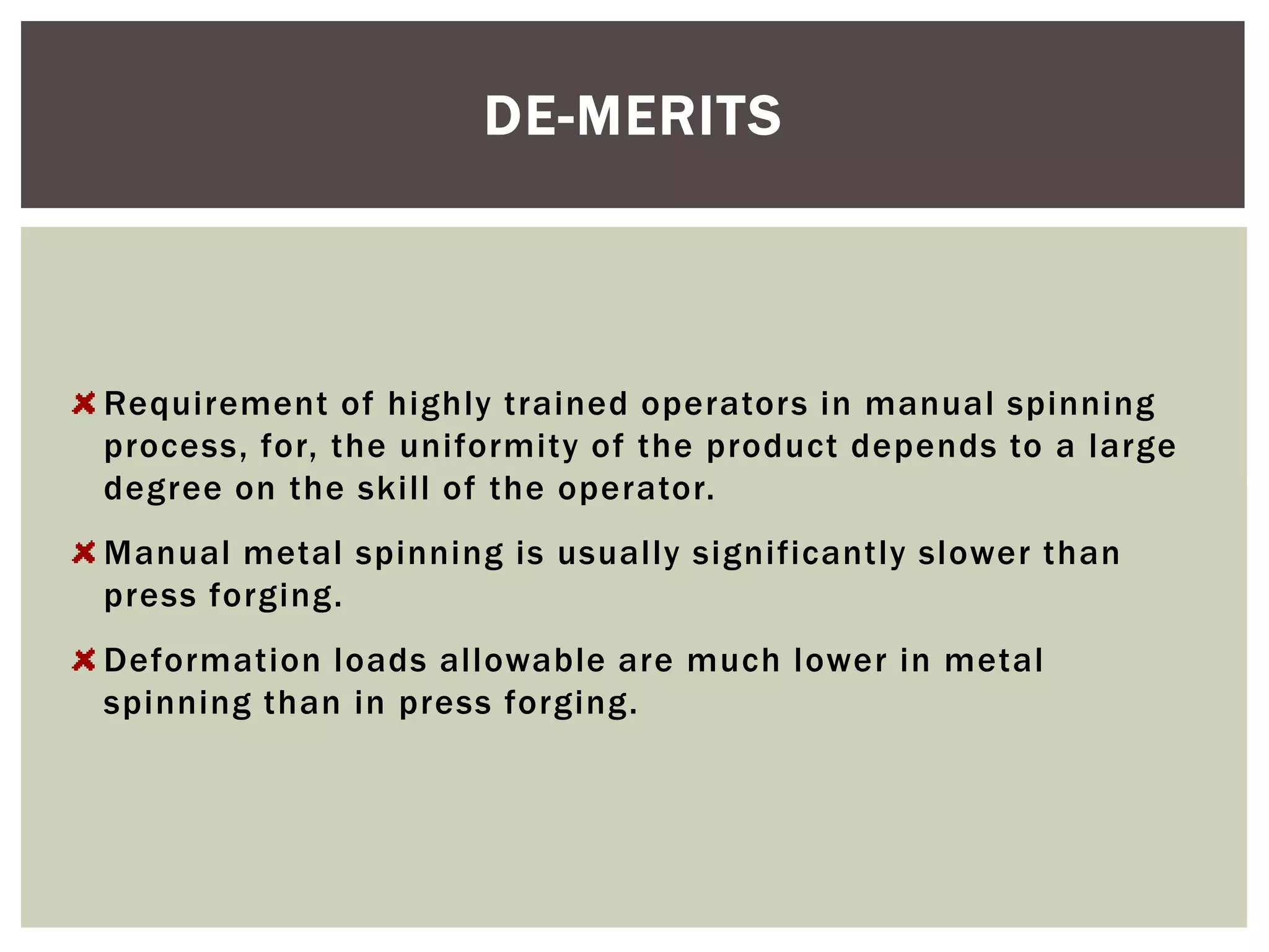DE-MERITS

Requirement of highly trained operators in manual spinning
process, for, the uniformity of the product depends to a large
degree on the skill of the operator.
Manual metal spinning is usually significantly slower than
press forging.
Deformation loads allowable are much lower in metal
spinning than in press forging.

 