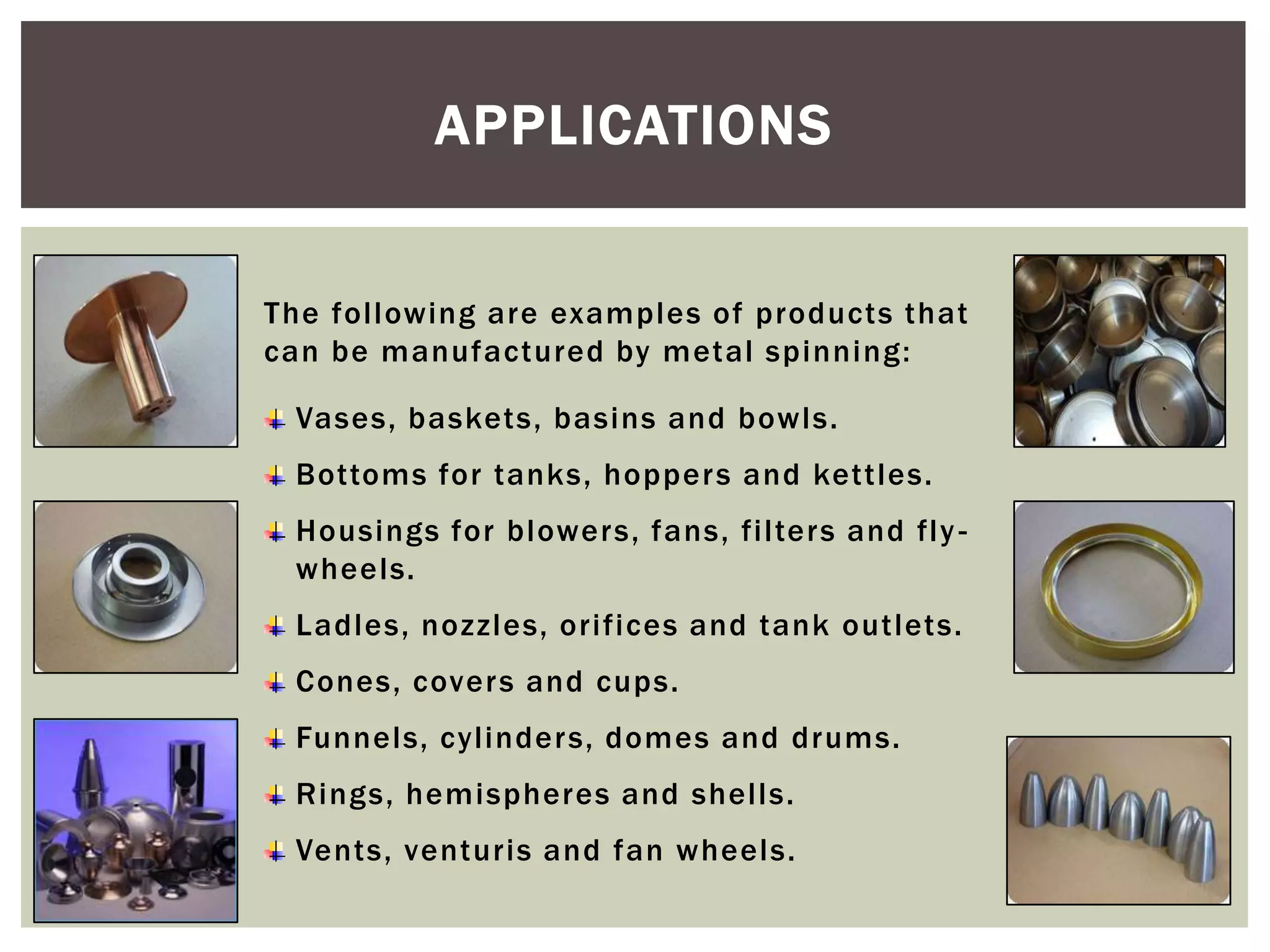 APPLICATIONS
The following are examples of products that
can be manufactured by metal spinning:
Vases, baskets, basins and bowls.

Bottoms for tanks, hoppers and kettles.
Housings for blowers, fans, filters and fly wheels.
Ladles, nozzles, orifices and tank outlets.
Cones, cover s and cups.
Funnels, cylinder s, domes and drums.
Rings, hemispheres and shells.
Vents, venturis and fan wheels.

 