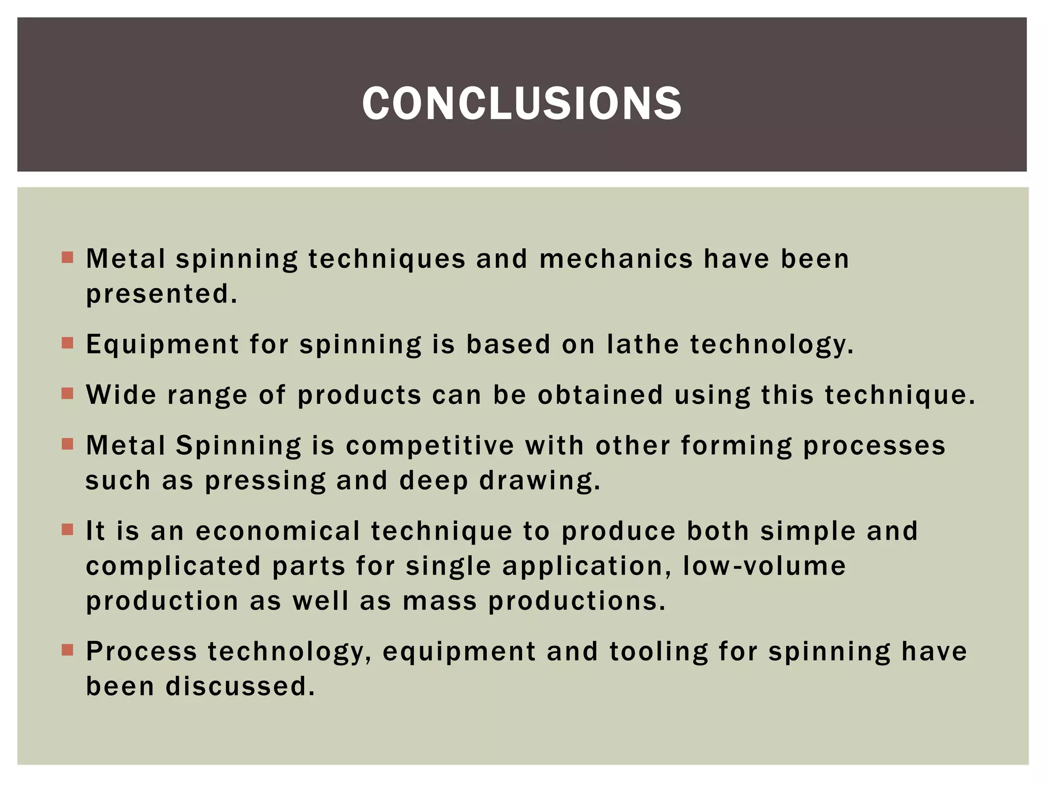 CONCLUSIONS
 Metal spinning techniques and mechanics have been
presented.
 Equipment for spinning is based on lathe technology.

 Wide range of products can be obtained using this technique.
 Metal Spinning is competitive with other forming processes
such as pressing and deep drawing.
 It is an economical technique to produce both simple and
complicated parts for single application, low -volume
production as well as mass productions.
 Process technology, equipment and tooling for spinning have
been discussed.

 